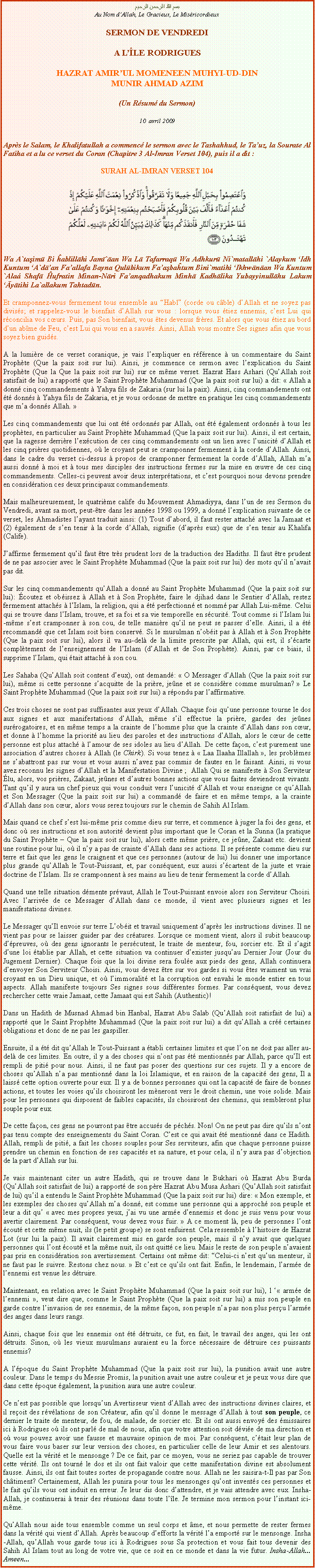 Text Box: بسم الله الرحمن الرحيمAu Nom dAllah, Le Gracieux, Le MisricordieuxSERMON DE VENDREDIA LLE RODRIGUES
HAZRAT AMIRUL MOMENEEN MUHYI-UD-DINMUNIR AHMAD AZIM(Un Rsum du Sermon)
10  avril 2009
Aprs le Salam, le Khalifatullah a commenc le sermon avec le Tashahhud, le Tauz, la Sourate Al Fatiha et a lu ce verset du Coran (Chapitre 3 Al-Imran Verset 104), puis il a dit :
SURAH AL-IMRAN VERSET 104￼Wa A`taşimū Bi ĥablillāhi Jamī`āan Wa Lā Tafarraqū Wa Adhkurū Ni`matallāhi `Alaykum Idh Kuntum A`dāan Faallafa Bayna Qulūbikum Faaşbaĥtum Bini`matihi Ikhwānāan Wa Kuntum `Ala Shafā Ĥufratin Minan-Nāri Faanqadhakum Minhā Kadhālika Yubayyinullāhu Lakum Āyātihi La`allakum Tahtadūn.
Et cramponnez-vous fermement tous ensemble au Habl (corde ou cble) dAllah et ne soyez pas diviss; et rappelez-vous le bienfait dAllah sur vous : lorsque vous tiez ennemis, cest Lui qui rconcilia vos curs. Puis, pas Son bienfait, vous tes devenus frres. Et alors que vous tiez au bord dun abme de Feu, cest Lui qui vous en a sauvs. Ainsi, Allah vous montre Ses signes afin que vous soyez bien guids.
A la lumire de ce verset coranique, je vais lexpliquer en rfrence  un commentaire du Saint Prophte (Que la paix soit sur lui). Ainsi, je commence ce sermon avec lexplication du Saint Prophte (Que la Que la paix soit sur lui) sur ce mme verset. Hazrat Hass Ashari (QuAllah soit satisfait de lui) a rapport que le Saint Prophte Muhammad (Que la paix soit sur lui) a dit:  Allah a donn cinq commandements  Yahya fils de Zakaria (sur lui la paix). Ainsi, cinq commandements ont t donns  Yahya fils de Zakaria, et je vous ordonne de mettre en pratique les cinq commandements que ma donns Allah.   
Les cinq commandements que lui ont t ordonns par Allah, ont t galement ordonns  tous les prophtes, en particulier au Saint Prophte Muhammad (Que la paix soit sur lui). Ainsi, il est certain, que la sagesse derrire lexcution de ces cinq commandements ont un lien avec lunicit dAllah et les cinq prires quotidiennes, o le croyant peut se cramponner fermement  la corde dAllah. Ainsi, dans le cadre du verset ci-dessus  propos de cramponner fermement la corde dAllah, Allah ma aussi donn  moi et  tous mes disciples des instructions fermes sur la mise en uvre de ces cinq commandements. Celles-ci peuvent avoir deux interprtations, et cest pourquoi nous devons prendre en considration ces deux principaux commandements. 
Mais malheureusement, le quatrime calife du Mouvement Ahmadiyya, dans lun de ses Sermon du Vendredi, avant sa mort, peut-tre dans les annes 1998 ou 1999, a donn lexplication suivante de ce verset, les Ahmadistes layant traduit ainsi: (1) Tout dabord, il faut rester attach avec la Jamaat et (2) galement de sen tenir  la corde dAllah, signifie (daprs eux) que de sen tenir au Khalifa (Calife). 
Jaffirme fermement quil faut tre trs prudent lors de la traduction des Hadiths. Il faut tre prudent de ne pas associer avec le Saint Prophte Muhammad (Que la paix soit sur lui) des mots quil navait pas dit. 
Sur les cinq commandements quAllah a donn au Saint Prophte Muhammad (Que la paix soit sur lui): coutez et obissez  Allah et  Son Prophte, faire le djihad dans le Sentier dAllah, restez fermement attachs  lIslam, la religion, qui a t perfectionn et nomm par Allah Lui-mme. Celui qui se trouve dans lIslam, trouve, et sa foi et sa vie temporelle en scurit. Tout comme si lIslam lui-mme sest cramponner  son cou, de telle manire quil ne peut se passer delle. Ainsi, il a t recommand que cet Islam soit bien conserv. Si le musulman nobit pas  Allah et  Son Prophte (Que la paix soit sur lui), alors il va au-del de la limite prescrite par Allah, qui est, il scarte compltement de lenseignement de lIslam (dAllah et de Son Prophte). Ainsi, par ce biais, il supprime lIslam, qui tait attach  son cou. 
Les Sahaba (QuAllah soit content deux), ont demand:  O Messager dAllah (Que la paix soit sur lui), mme si cette personne sacquitte de la prire, jene et se considre comme musulman?  Le Saint Prophte Muhammad (Que la paix soit sur lui) a rpondu par laffirmative. 
Ces trois choses ne sont pas suffisantes aux yeux dAllah. Chaque fois quune personne tourne le dos aux signes et aux manifestations dAllah, mme sil effectue la prire, gardes des jenes surrogatoires, et en mme temps a la crainte de lhomme plus que la crainte dAllah dans son cur, et donne  lhomme la priorit au lieu des paroles et des instructions dAllah, alors le cur de cette personne est plus attach  lamour de ses idoles au lieu dAllah. De cette faon, cest purement une association dautres choses  Allah (le Chirk). Si vous tenez   Laa Ilaaha Illallah , les problmes ne sabattront pas sur vous et vous aussi navez pas commis de fautes en le faisant. Ainsi, si vous avez reconnu les signes dAllah et la Manifestation Divine ;  Allah Qui se manifeste  Son Serviteur lu, alors, vos prires, Zakaat, jenes et dautres bonnes actions que vous faites deviendront vivants. Tant quil y aura un chef pieux qui vous conduit vers lunicit dAllah et vous enseigne ce quAllah et Son Messager (Que la paix soit sur lui) a command de faire et en mme temps, a la crainte dAllah dans son cur, alors vous serez toujours sur le chemin de Sahih Al Islam. 
Mais quand ce chef sest lui-mme pris comme dieu sur terre, et commence  juger la foi des gens, et donc o ses instructions et son autorit devient plus important que le Coran et la Sunna (la pratique du Saint Prophte  Que la paix soit sur lui), alors cette mme prire, ce jene, Zakaat etc. devient une routine pour lui, o il ny a pas de crainte dAllah dans ses actions. Il se prsente comme dieu sur terre et fait que les gens le craignent et que ces personnes (autour de lui) lui donner une importance plus grande quAllah le Tout-Puissant, et, par consquent, eux aussi scartent de la juste et vraie doctrine de lIslam. Ils se cramponnent  ses mains au lieu de tenir fermement la corde dAllah. 
Quand une telle situation dmente prvaut, Allah le Tout-Puissant envoie alors son Serviteur Choisi. Avec larrive de ce Messager dAllah dans ce monde, il vient avec plusieurs signes et les manifestations divines. 
Le Messager quIl envoie sur terre Lobit et travail uniquement daprs les instructions divines. Il ne vient pas pour se laisser guider par des cratures. Lorsque ce moment vient, alors il subit beaucoup dpreuves, o des gens ignorants le perscutent, le traite de menteur, fou, sorcier etc. Et il sagit dune loi tablie par Allah, et cette situation va continuer dexister jusquau Dernier Jour (Jour du Jugement Dernier). Chaque fois que la loi divine sera foule aux pieds des gens, Allah continuera denvoyer Son Serviteur Choisi. Ainsi, vous devez tre sur vos gardes si vous tes vraiment un vrai croyant en un Dieu unique, et o limmoralit et la corruption ont envahi le monde entier en tous aspects. Allah manifeste toujours Ses signes sous diffrentes formes. Par consquent, vous devez rechercher cette vraie Jamaat, cette Jamaat qui est Sahih (Authentic)! 
Dans un Hadith de Musnad Ahmad bin Hanbal, Hazrat Abu Salab (QuAllah soit satisfait de lui) a rapport que le Saint Prophte Muhammad (Que la paix soit sur lui) a dit quAllah a cr certaines obligations et donc de ne pas les gaspiller. 
Ensuite, il a t dit quAllah le Tout-Puissant a tabli certaines limites et que lon ne doit pas aller au-del de ces limites. En outre, il y a des choses qui nont pas t mentionns par Allah, parce quIl est rempli de piti pour nous. Ainsi, il ne faut pas poser des questions sur ces sujets. Il y a encore de choses quAllah na pas mentionn dans la loi Islamique, et en raison de la capacit des gens, Il a laiss cette option ouverte pour eux. Il y a de bonnes personnes qui ont la capacit de faire de bonnes actions, et toutes les voies quils choisiront les mneront vers le droit chemin, une voie solide. Mais pour les personnes qui disposent de faibles capacits, ils choisiront des chemins, qui sembleront plus souple pour eux. 
De cette faon, ces gens ne pourront pas tre accuss de pchs. Non! On ne peut pas dire quils nont pas tenu compte des enseignements du Saint Coran. Cest ce qui avait t mentionn dans ce Hadith. Allah, rempli de piti, a fait les choses souples pour Ses serviteurs, afin que chaque personne puisse prendre un chemin en fonction de ses capacits et sa nature, et pour cela, il ny aura pas dobjection de la part dAllah sur lui. 
Je vais maintenant citer un autre Hadith, qui se trouve dans le Bukhari o Hazrat Abu Burda (QuAllah soit satisfait de lui) a rapport de son pre Hazrat Abu Musa Ashari (QuAllah soit satisfait de lui) quil a entendu le Saint Prophte Muhammad (Que la paix soit sur lui) dire:  Mon exemple, et les exemples des choses quAllah ma donn, est comme une personne qui a approch son peuple et leur a dit qu  avec mes propres yeux, jai vu une arme dennemis et donc je suis venu pour vous avertir clairement. Par consquent, vous devez vous fuir.  A ce moment l, peu de personnes lont cout et cette mme nuit, ils (le petit groupe) se sont enfuirent. Cela ressemble  lhistoire de Hazrat Lot (sur lui la paix). Il avait clairement mis en garde son peuple, mais il ny avait que quelques personnes qui lont cout et la mme nuit, ils ont quitt ce lieu. Mais le reste de son peuple navaient pas pris en considration son avertissement. Certains ont mme dit: Celui-ci nest quun menteur, il ne faut pas le suivre. Restons chez nous.  Et cest ce quils ont fait. Enfin, le lendemain, larme de lennemi est venue les dtruire.
Maintenant, en relation avec le Saint Prophte Muhammad (Que la paix soit sur lui), l  arme de lennemi , veut dire que, comme le Saint Prophte (Que la paix soit sur lui) a mis son peuple en garde contre linvasion de ses ennemis, de la mme faon, son peuple na pas non plus peru larme des anges dans leurs rangs. 
Ainsi, chaque fois que les ennemis ont t dtruits, ce fut, en fait, le travail des anges, qui les ont dtruits. Sinon, o les vieux musulmans auraient eu la force ncessaire de dtruire ces puissants ennemis? 
A lpoque du Saint Prophte Muhammad (Que la paix soit sur lui), la punition avait une autre couleur. Dans le temps du Messie Promis, la punition avait une autre couleur et je peux vous dire que dans cette poque galement, la punition aura une autre couleur. 
Ce nest pas possible que lorsquun Avertisseur vient dAllah avec des instructions divines claires, et il reoit des rvlations de son Crateur, afin quil donne le message dAllah  tout son peuple, ce dernier le traite de menteur, de fou, de malade, de sorcier etc. Et ils ont aussi envoy des missaires ici  Rodrigues o ils ont parl de mal de nous, afin que votre attention soit dvie de ma direction et o vous pouvez avoir une fausse et mauvaise opinion de moi. Par consquent, ctait leur plan de vous faire vous baser sur leur version des choses, en particulier celle de leur Amir et ses alentours. Quelle est la vrit et le mensonge ? De ce fait, par ce moyen, vous ne seriez pas capable de trouver cette vrit. Ils ont tourn le dos et ils ont fait valoir que cette manifestation divine est absolument fausse. Ainsi, ils ont fait toutes sortes de propagande contre nous. Allah ne les saisira-t-Il pas par Son chtiment? Certainement, Allah les punira pour tous les mensonges quont invents ces personnes et le fait quils vous ont induit en erreur. Je leur dis donc dattendre, et je vais attendre avec eux. Insha-Allah, je continuerai  tenir des runions dans toute lle. Je termine mon sermon pour linstant ici-mme.
QuAllah nous aide tous ensemble comme un seul corps et me, et nous permette de rester fermes dans la vrit qui vient dAllah. Aprs beaucoup defforts la vrit la emport sur le mensonge. Insha-Allah, quAllah vous garde tous ici  Rodrigues sous Sa protection et vous fait tous devenir des Sahih Al Islam tout au long de votre vie, que ce soit en ce monde et dans la vie futur. Insha-Allah... Ameen...