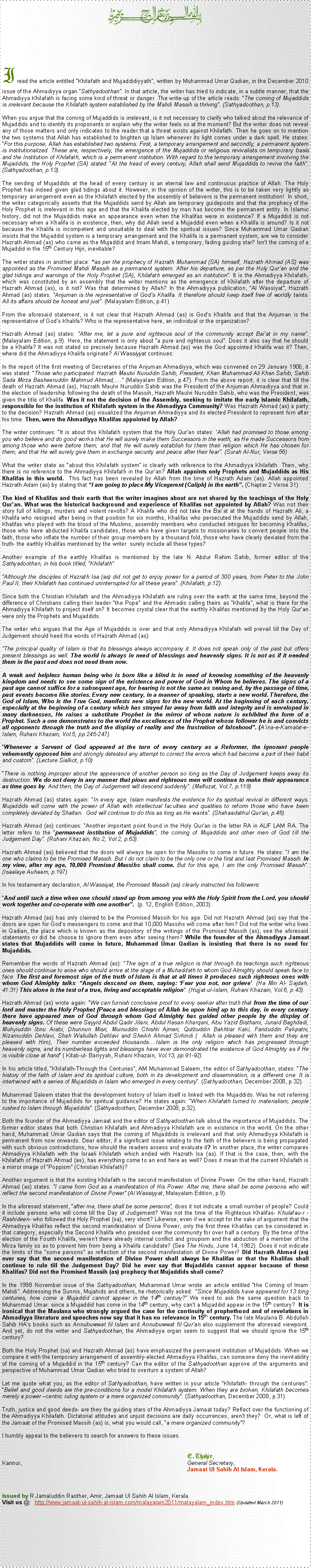 Text Box: ￼I read the article entitled Khilafath and Mujaddidiyyath, written by Muhammad Umar Qadian, in the December 2010 issue of the Ahmadiyya organ Sathyadoothan. In that article, the writer has tried to indicate, in a subtle manner, that the Ahmadiyya Khilafath is facing some kind of threat or danger. The write-up of the article reads: The coming of Mujaddids is irrelevant because the Khilafath system established by the Mahdi Massih is thriving. (Sathyadoothan, p.13).When you argue that the coming of Mujaddids is irrelevant, is it not necessary to clarify who talked about the relevance of Mujaddids and to identify its proponents or explain why the writer feels so at the moment? But the writer does not reveal any of those matters and only indicates to the reader that a threat exists against Khilafath. Then he goes on to mention the two systems that Allah has established to brighten up Islam whenever its light comes under a dark spell. He states: For this purpose, Allah has established two systems: First, a temporary arrangement and secondly, a permanent system is institutionalized. These are, respectively, the emergence of the Mujaddids or religious revivalists on temporary basis and the Institution of Khilafath, which is a permanent institution. With regard to the temporary arrangement involving the Mujaddids, the Holy Prophet (SA) stated: At the head of every century, Allah shall send Mujaddids to revive the faith.  (Sathyadoothan, p.13).The sending of Mujaddids at the head of every century is an eternal law and continuous practice of Allah. The Holy Prophet has indeed given glad tidings about it. However, in the opinion of the writer, this is to be taken very lightly as temporary arrangement even as the Khilafath elected by the assembly of believers is the permanent institution!  In short, the writer categorically asserts that the Mujaddids send by Allah are temporary guideposts and that the prophecy of the Holy Prophet is irrelevant in this age and that the Khalifa elected by man has become the permanent entity. In Islamic history, did not the Mujaddids make an appearance even when the Khalifas were in existence? If a Mujaddid is not necessary when a Khalifa is in existence, then, why did Allah send a Mujaddid even when a Khalifa is around? Is it not because the Khalifa is incompetent and unsuitable to deal with the spiritual issues? Since Muhammad Umar Qadian insists that the Mujaddid system is a temporary arrangement and the Khalifa is a permanent system, are we to consider Hazrath Ahmad (as) who came as the Mujaddid and Imam Mahdi, a temporary, fading guiding star? Isnt the coming of a Mujaddid in the 15th Century Hijri, inevitable?The writer states in another place: as per the prophecy of Hazrath Muhammad (SA) himself, Hazrath Ahmad (AS) was appointed as the Promised Mahdi Massih as a permanent system. After his departure, as per the Holy Quran and the glad tidings and warnings of the Holy Prophet (SA), Khilafath emerged as an institution. It is the Ahmadiyya Khilafath, which was constituted by an assembly that the writer mentions as the emergence of Khilafath after the departure of Hazrath Ahmad (as), is it not? Was that determined by Allah? In the Ahmadiyya publication, Al Wassiyat, Hazrath Ahmad (as) states: Anjuman is the representative of Gods Khalifa. It therefore should keep itself free of worldly taints. All its affairs should be honest and just. (Malayalam Edition, p.41)From the aforesaid statement, is it not clear that Hazrath Ahmad (as) is Gods Khalifa and that the Anjuman is the representative of Gods Khalifa? Who is the representative here, an individual or the organization?Hazrath Ahmad (as) states: After me, let a pure and righteous soul of the community accept Baiat in my name. (Malayalam Edition, p.9). Here, the statement is only about a pure and righteous soul. Does it also say that he should be a Khalifa? It was not stated so precisely because Hazrath Ahmad (as) was the God appointed Khalifa was it? Then, where did the Ahmadiyya Khalifa originate? Al Wassiyyat continues:In the report of the first meeting of Secretaries of the Anjuman Ahmadiyya, which was convened on 29 January 1906, it was stated: Those who participated: Hazrath Maulvi Nuruddin Sahib, President; Khan Muhammad Ali Khan Sahib, Sahib Sada Mirza Basheeruddin Mahmud Ahmad,. (Malayalam Edition, p.47). From the above report, it is clear that till the death of Hazrath Ahmad (as), Hazrath Maulvi Nuruddin Sahib was the President of the Anjuman Ahmadiyya and that in the election of leadership following the death of the Massih, Hazrath Maulvi Nuruddin Sahib, who was the President, was given the title of Khalifa. Was it not the decision of the Assembly, seeking to imitate the early Islamic Khilafath, responsible for the institution of Khilafath system in the Ahmadiyya Community? Was Hazrath Ahmad (as) a party to the decision? Hazrath Ahmad (as) visualized the Anjuman Ahmadiyya and its elected President to represent him after his time. Then, were the Ahmadiyya Khalifas appointed by Allah?The writer continues: It is about this Khilafath system that the Holy Quran states: Allah had promised to those among you who believe and do good works that He will surely make them Successors in the earth, as He made Successors from among those who were before them; and that He will surely establish for them their religion which He has chosen for them; and that He will surely give them in exchange security and peace after their fear. (Surah Al-Nur, Verse 56)What the writer state as about this Khilafath system is clearly with reference to the Ahmadiyya Khilafath. Then, why there is no reference to the Ahmadiyya Khilafath in the Quran? Allah appoints only Prophets and Mujaddids as His Khalifas in this world.  This fact has been revealed by Allah from the time of Hazrath Adam (as). Allah appointed Hazrath Adam (as) by stating that I am going to place My Vicegerent (Caliph) in the earth. (Chapter 2 Verse 31) The kind of Khalifas and their earth that the writer imagines about are not shared by the teachings of the Holy Quran. What was the historical background and experience of Khalifas not appointed by Allah? Was not their story full of killings, murders and violent revolts? A Khalifa who did not take the Baiat at the hands of Hazrath Ali, a Khalifa who resigned after being in that position for six months, Khalifas who persecuted the Mujaddids send by Allah, Khalifas who played with the blood of the Muslims, assembly members who conducted intrigues for becoming Khalifas, those who have abducted Khalifa candidates, those who have given targets to missionaries to convert people into the faith, those who inflate the number of their group members by a thousand fold, those who have clearly deviated from the truth- the earthly Khalifas mentioned by the writer  surely include all these types?Another example of the earthly Khalifas is mentioned by the late N. Abdur Rahim Sahib, former editor of the Sathyadoothan, in his book titled, Khilafath: Although the disciples of Hazrath Isa (as) did not get to enjoy power for a period of 300 years, from Peter to the John Paul II, their Khilafath has continued uninterrupted for all these years. (Khilafath, p.12).Since both the Christian Khilafath and the Ahmadiyya Khilafath are ruling over the earth at the same time, beyond the difference of Christians calling their leader the Pope and the Ahmadis calling theirs as Khalifa, what is there for the Ahmadiyya Khilafath to project itself on? It becomes crystal clear that the earthly Khalifas mentioned by the Holy Quran were only the Prophets and Mujaddids. The writer who argues that the Age of Mujaddids is over and that only Ahmadiyya Khilafath will prevail till the Day of Judgement should heed the words of Hazrath Ahmad (as):The principal quality of Islam is that its blessings always accompany it. It does not speak only of the past but offers present blessings as well. The world is always in need of blessings and heavenly signs. It is not as if it needed them in the past and does not need them now.A weak and helpless human being who is born like a blind is in need of knowing something of the heavenly kingdom and needs to see some sign of the existence and power of God in Whom he believes. The signs of a past age cannot suffice for a subsequent age, for hearing is not the same as seeing and, by the passage of time, past events become like stories. Every new century, in a manner of speaking, starts a new world. Therefore, the God of Islam, Who is the True God, manifests new signs for the new world. At the beginning of each century, especially at the beginning of a century which has strayed far away from faith and integrity and is enveloped in many darknesses, He raises a substitute Prophet in the mirror of whose nature is exhibited the form of a Prophet. Such a one demonstrates to the world the excellences of the Prophet whose follower he is and convicts all opponents through the truth and the display of reality and the frustration of falsehood. (Aina-e-Kamalat-e-Islam, Ruhani Khazain, Vol.5, pp.245-247)      Whenever a Servant of God appeared at the turn of every century as a Reformer, the ignorant people vehemently opposed him and strongly detested any attempt to correct the errors which had become a part of their habit and custom. (Lecture Sialkot, p.10)There is nothing improper about the appearance of another person so long as the Day of Judgement keeps away its destruction. We do not deny in any manner that pious and righteous men will continue to make their appearance as time goes by. And then, the Day of Judgement will descend suddenly. (Malfuzat, Vol.7, p.119)Hazrath Ahmad (as) states again: In every age, Islam manifests the evidence for its spiritual revival in different ways. Mujaddids will come with the power of Allah with intellectual faculties and qualities to reform those who have been completely deviated by Shaitan.  God will continue to do this as long as He wants. (Shahaadathul Quran, p.46).Hazrath Ahmad (as) continues: Another important point found in the Holy Quran is the letter RA in ALIF LAM RA. The letter refers to the permanent institution of Mujaddids, the coming of Mujaddids and other men of God till the Judgement Day. (Ruhani Khazain, No.2, Vol.2, p.63).Hazrath Ahmad (as) believed that the doors will always be open for the Massihs to come in future. He states: I am the one who claims to be the Promised Massih. But I do not claim to be the only one or the first and last Promised Massih. In my view, after my age, 10,000 Promised Massihs shall come. But for this age, I am the only Promised Massih.  (Isaalaye Auhaam, p.197)In his testamentary declaration, Al Wassiyat, the Promised Massih (as) clearly instructed his followers: And until such a time when one should stand up from among you with the Holy Spirit from the Lord, you should work together and co-operate with one another.  (p. 12, English Edition, 2003).Hazrath Ahmad (as) has only claimed to be the Promised Massih for his age. Did not Hazrath Ahmad (as) say that the doors are open for Gods messengers to come and that 10,000 Massihs will come after him? Did not the writer who lives in Qadian, the place which is known as the depository of the writings of the Promised Massih (as), see the aforesaid statements or did he choose to ignore them even after seeing them? While the founder of the Ahmadiyya Jamaat states that Mujaddids will come in future, Muhammad Umar Qadian is insisting that there is no need for Mujaddids.  Remember the words of Hazrath Ahmad (as): The sign of a true religion is that through its teachings such righteous ones should continue to arise who should arrive at the stage of a Muhaddath to whom God Almighty should speak face to face. The first and foremost sign of the truth of Islam is that at all times it produces such righteous ones with whom God Almighty talks: Angels descend on them, saying: Fear you not, nor grieve. (Ha Min Al- Sajdah, 41:31) This alone is the test of a true, living and acceptable religion. (Hujjat-ul-Islam, Ruhani Khazain, Vol.6, p.43).Hazrath Ahmad (as) wrote again: We can furnish conclusive proof to every seeker after truth that from the time of our lord and master the Holy Prophet [Peace and blessings of Allah be upon him] up to this day, in every century there have appeared men of God through whom God Almighty has guided other people by the display of heavenly signs. Of these were Sayyid Abdul Qadir Jilani, Abdul Hasan Kharqani, Abu Yazid Bisthami, Junaid Baghdadi, Muhyiuddin Ibnu Arabi, Dhunnun Misri, Muinuddin Chishti Ajmeri, Qutbuddin Bakhtiar Kaki, Fariduddin Pakpatni, Nizamuddin Dehlavi, Shah Waliullah Dehlavi and Sheikh Ahmad Sirhindi (  Allah is pleased with them and they are pleased with Him), Their number exceeded thousands.Islam is the only religion which has progressed through heavenly signs, and its numberless lights and blessings have ever demonstrated the existence of God Almighty as if He is visible close at hand ( Kitab-ul- Bariyyah, Ruhani Khazain, Vol.13, pp.91-92).In his article titled, Khilafath-Through the Centuries, AM Muhammad Saleem, the editor of Sathyadoothan, states: The history of the faith of Islam and its spiritual culture, both in its development and dissemination, is a different one. It is intertwined with a series of Mujaddids in Islam who emerged in every century. (Sathyadoothan, December 2008, p.32).Muhammad Saleem states that the development history of Islam itself is linked with the Mujaddids. Was he not referring to the importance of Mujaddids for spiritual guidance? He states again: When Khilafath turned to materialism, people rushed to Islam through Mujaddids. (Sathyadoothan, December 2008, p.32).Both the founder of the Ahmadiyya Jamaat and the editor of Sathyadoothan talk about the importance of Mujaddids. The former editor states that both Christian Khilafath and Ahmadiyya Khilafath are in existence in the world. On the other hand, Muhammad Umar Qadian says that the coming of Mujaddids is irrelevant and that only Ahmadiyya Khilafath is permanent from now onwards. Dear editor, if a significant issue relating to the faith of the believers is being propagated with such obvious contradictions, how should the readers assess and evaluate it? In another place, the writer compares Ahmadiyya Khilafath with the Israeli Khilafath which ended with Hazrath Isa (as). If that is the case, then, with the Khilafath of Hazrath Ahmad (as), has everything come to an end here as well? Does it mean that the current Khilafath is a mirror image of Poppism (Christian Khilafath)?  Another argument is that the existing Khilafath is the second manifestation of Divine Power. On the other hand, Hazrath Ahmad (as) states: I came from God as a manifestation of His Power. After me, there shall be some persons who will reflect the second manifestation of Divine Power (Al Wassiyyat, Malayalam Edition, p.9).  In the aforesaid statement, after me, there shall be some persons, does it not indicate a small number of people? Could it include persons who will come till the Day of Judgement? Was not the time of the Righteous Khalifas- Khulafau-r - Rashideen- who followed the Holy Prophet (sa), very short? Likewise, even if we accept for the sake of argument that the Ahmadiyya Khalifas reflect the second manifestation of Divine Power, only the first three Khalifas can be considered in that category, especially the Second Khalifa who presided over the community for over half a century. By the time of the election of the Fourth Khalifa, werent there already internal conflict and groupism and the abduction of a member of the Mirza family so as to prevent him from being a Khalifa candidate? (See The Hindu, June 14, 1982). Does it not indicate the limits of the some persons as reflection of the second manifestation of Divine Power? Did Hazrath Ahmad (as) ever say that the second manifestation of Divine Power shall always be Khalifas or that the Khalifas shall continue to rule till the Judgement Day? Did he ever say that Mujaddids cannot appear because of these Khalifas? Did not the Promised Massih (as) prophecy that Mujaddids shall come?In the 1998 November issue of the Sathyadoothan, Muhammad Umar wrote an article entitled the Coming of Imam Mahdi. Addressing the Sunnis, Mujahids and others, he rhetorically asked:  Since Mujaddids have appeared for 13 long centuries, how come a Mujaddid cannot appear in the 14th century? We need to ask the same question back to Muhammad Umar: since a Mujaddid has come in the 14th century, why cant a Mujaddid appear in the 15th century?  It is ironical that the Maulana who strongly argued the case for the continuity of prophethood and of revelations in Ahmadiyya literature and speeches now say that it has no relevance in 15th century. The late Maulana B. Abdullah Sahib HAs books such as Annubuwwat fil Islam and Annubuwwat fil Quran also supplement the aforesaid viewpoint. And yet, do not the writer and Sathyadoothan, the Ahmadiyya organ seem to suggest that we should ignore the 15th century?Both the Holy Prophet (sa) and Hazrath Ahmad (as) have emphasized the permanent institution of Mujaddids. When we compare it with the temporary arrangement of assembly-elected Ahmadiyya Khalifas, can someone deny the inevitability of the coming of a Mujaddid in the 15th century? Can the editor of the Sathyadoothan approve of the arguments and perspective of Muhammad Umar Qadian who tried to overturn a system of Allah?Let me quote what you, as the editor of Sathyadoothan, have written in your article Khilafath- through the centuries: Belief and good deeds are the pre-conditions for a model Khilafath system. When they are broken, Khilafath becomes merely a power centric ruling system or a mere organized community. (Sathyadoothan, December 2008, p.31).Truth, justice and good deeds- are they the guiding stars of the Ahmadiyya Jamaat today? Reflect over the functioning of the Ahmadiyya Khilafath. Dictatorial attitudes and unjust decisions are daily occurrences, arent they?  Or, what is left of the Jamaat of the Promised Massih (as) is, what you would call, a mere organized community?I humbly appeal to the believers to search for answers to these issues.									E. Thahir,Kannur,									General Secretary,									Jamaat Ul Sahih Al Islam, Kerala.                                                                                                                               Issued by R Jamaluddin Raother, Amir, Jamaat Ul Sahih Al Islam, Kerala.                                 Visit us @:  http://www.jamaat-ul-sahih-al-islam.com/malayalam2011/malayalam_index.htm (Updated March 2011)